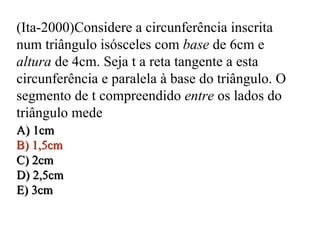 (Ita-2000)Considere a circunferência inscrita num triângulo isósceles com  base  de 6cm e  altura  de 4cm. Seja t a reta tangente a esta circunferência e paralela à base do triângulo. O segmento de t compreendido  entre  os lados do triângulo mede A) 1cm B) 1,5cm C) 2cm D) 2,5cm E) 3cm A) 1cm B) 1,5cm C) 2cm D) 2,5cm E) 3cm 