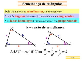 Semelhança de triângulos Valdir * os três  ângulos  internos são ordenadamente  congruentes  Dois triângulos são  semelhantes , se e somente se: * os  lados homólogos  ( mesma posição ) são  proporcionais a a’ b’ b c c’ k = razão de semelhança A B C A’ B’ C’ 
