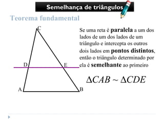 Teorema fundamental Se uma reta é  paralela  a um dos lados de um dos lados de um triângulo e intercepta os outros dois lados em  pontos distintos , então o triângulo determinado por ela é  semelhante  ao primeiro Semelhança de triângulos A B C D E 