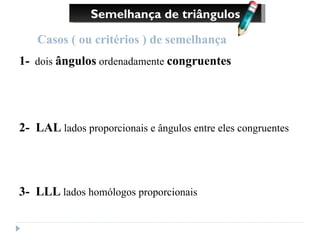 Semelhança de triângulos Casos ( ou critérios ) de semelhança 1-   dois  ângulos  ordenadamente  congruentes 2-  LAL  lados proporcionais e ângulos entre eles congruentes 3-  LLL  lados homólogos proporcionais 