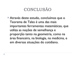 CONCLUSÃO Através deste estudo, concluímos que o Teorema de Tales é uma das mais importantes ferramentas matemáticas, que utiliza as noções de semelhança e proporção tanto na geometria, como na área financeira, na biologia, na medicina, e em diversas situações do cotidiano. 