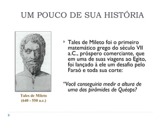 UM POUCO DE SUA HISTÓRIA Tales de Mileto (640 - 550 a.c.) Tales de Mileto foi o  primeiro matemático grego  do século VII a.C., próspero comerciante, que em uma de suas viagens ao Egito, foi lançado à ele um desafio pelo Faraó e toda sua corte: “ Você conseguiria medir a altura de uma das pirâmides de Quéops? 