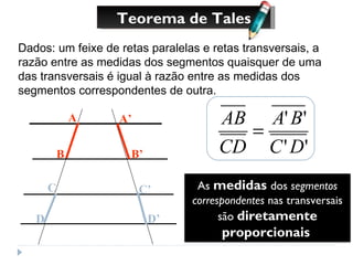 Teorema de Tales Dados: um feixe de retas paralelas e retas transversais, a razão entre as medidas dos segmentos quaisquer de uma das transversais é igual à razão entre as medidas dos segmentos correspondentes de outra. A B A’ B’ C D C’ D’ As  medidas  dos  segmentos correspondentes  nas transversais são  diretamente proporcionais   