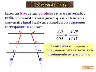 Teorema de Tales
Valdir
Dados: um feixe de retas paralelas e retas transversais, a
razão entre as medidas dos segmentos quaisquer de uma das
transversais é igual à razão entre as medidas dos segmentos
correspondentes de outra.
A
B
A’
B’
C
D
C’
D’
''
''
DC
BA
CD
AB
=
As medidas dos segmentos
correspondentes nas transversais são
diretamente proporcionais
 