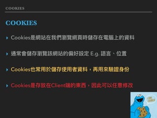 COOKIES
COOKIES
▸ Cookies是網站在我們瀏覽網⾴頁時儲存在電腦上的資料
▸ 通常會儲存瀏覽該網站的偏好設定 E.g. 語⾔言、位置
▸ Cookies也常⽤用於儲存使⽤用者資料，再⽤用來來驗證⾝身份
▸ Cookies是存放在Client端的東⻄西，因此可以任意修改
 