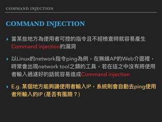COMMAND INJECTION
COMMAND INJECTION
▸ 當某些地⽅方為使⽤用者可控的指令且不經檢查時就容易易產⽣生
Command injection的漏洞洞
▸ 以Linux的network指令ping為例例，在無線AP的Web介⾯面裡，
時常會出現network tool之類的⼯工具，若若在這之中沒有將使⽤用
者輸入過濾好的話就容易易造成Command injection
▸ E.g. 某個地⽅方能夠讓使⽤用者輸入IP，系統則會⾃自動去ping使⽤用
者所輸入的IP (是否有風險？)
 