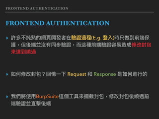 FRONTEND AUTHENTICATION
FRONTEND AUTHENTICATION
▸ 許多不純熟的網⾴頁開發者在驗證過程(E.g. 登入)時只做到前端保
護，但後端並沒有同步驗證，⽽而這種前端驗證容易易造成修改封包
來來達到繞過
▸ 如何修改封包？回憶⼀一下 Request 和 Response 是如何進⾏行行的
▸ 我們將使⽤用BurpSuite這個⼯工具來來攔截封包，修改封包後繞過前
端驗證並直擊後端
 