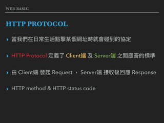 WEB BASIC
HTTP PROTOCOL
▸ 當我們在⽇日常⽣生活點擊某個網址時就會碰到的協定
▸ HTTP Protocol 定義了了 Client端 及 Server端 之間應答的標準
▸ 由 Client端 發起 Request ， Server端 接收後回應 Response
▸ HTTP method & HTTP status code
 