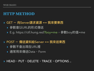 WEB BASIC
HTTP METHOD
▸ GET － 向Server請求資源 == 我來來要東⻄西
▸ 參參數會以URL的形式傳送
▸ E.g. https://ctf.hung.red?boy=me，參參數boy的值=me
▸ POST － 傳送資料給Server == 我來來送東⻄西
▸ 參參數不會出現在URL裡
▸ 通常⽤用來來傳送Data、Form
▸ HEAD、PUT、DELETE、TRACE、OPTIONS ..
 