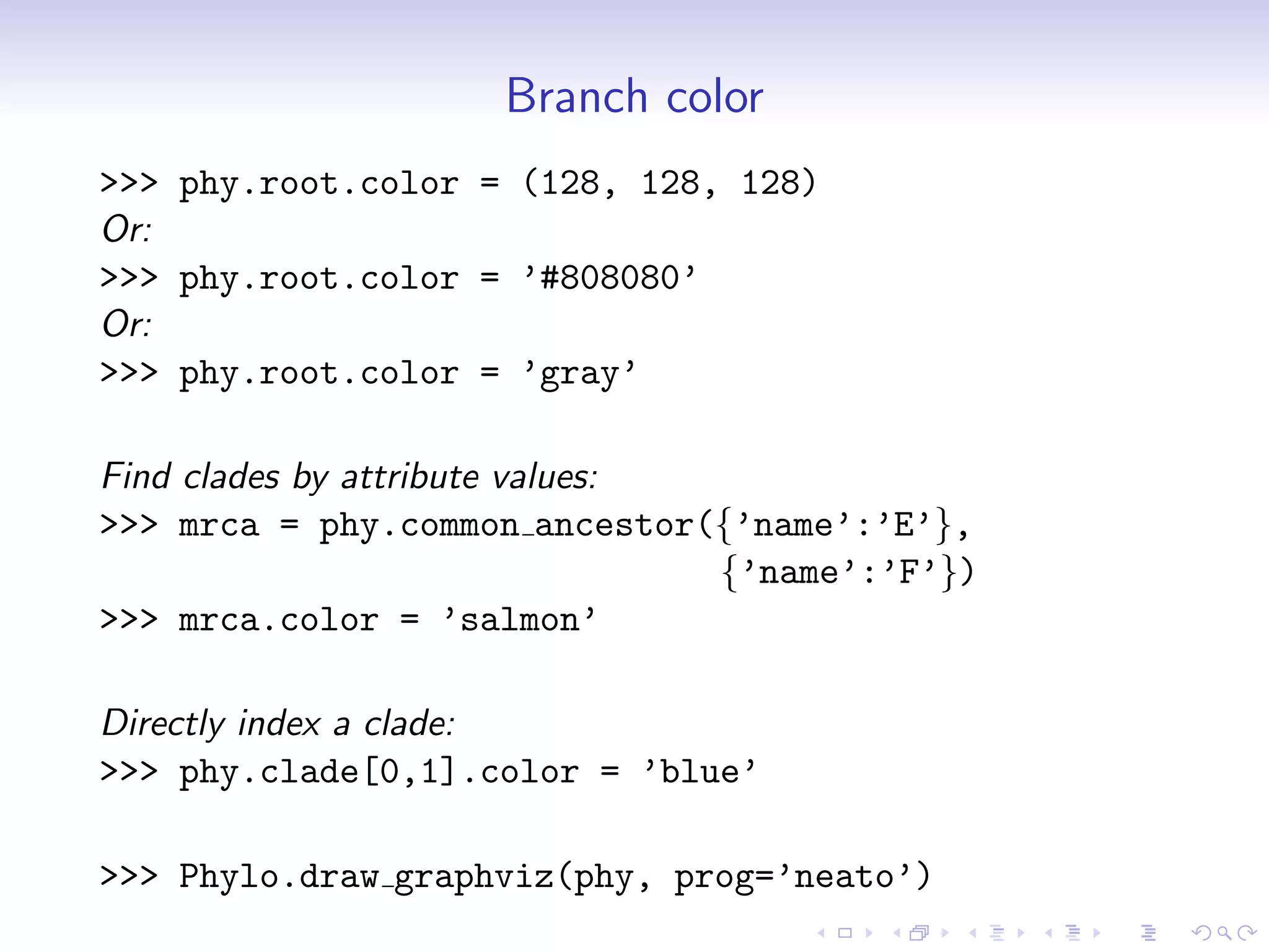 Branch color
>>> phy.root.color = (128, 128, 128)
Or:
>>> phy.root.color = ’#808080’
Or:
>>> phy.root.color = ’gray’

Find clades by attribute values:
>>> mrca = phy.common ancestor({’name’:’E’},
                                 {’name’:’F’})
>>> mrca.color = ’salmon’

Directly index a clade:
>>> phy.clade[0,1].color = ’blue’

>>> Phylo.draw graphviz(phy, prog=’neato’)
 