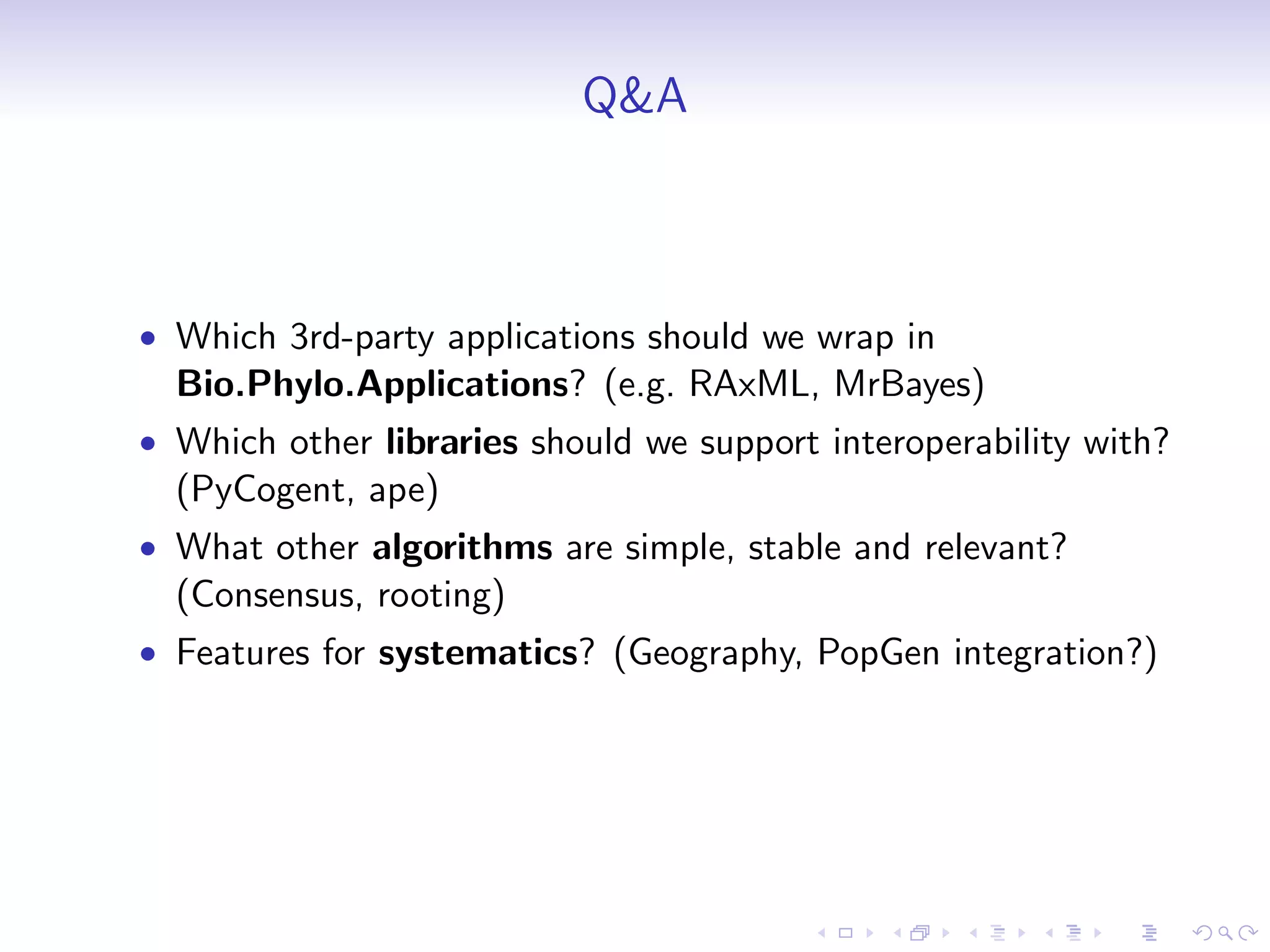 Q&A



• Which 3rd-party applications should we wrap in
  Bio.Phylo.Applications? (e.g. RAxML, MrBayes)
• Which other libraries should we support interoperability with?
  (PyCogent, ape)
• What other algorithms are simple, stable and relevant?
  (Consensus, rooting)
• Features for systematics? (Geography, PopGen integration?)
 