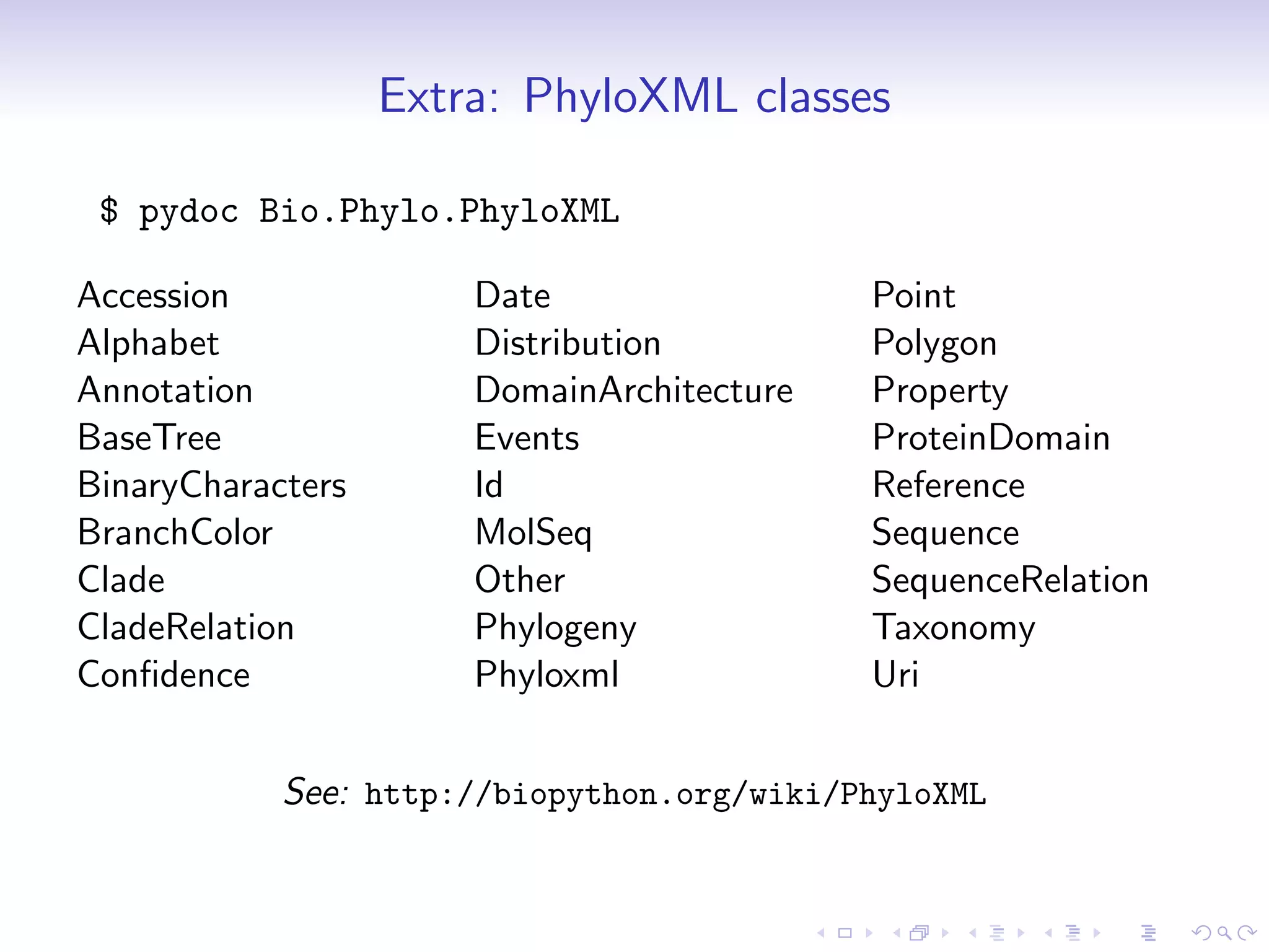 Extra: PhyloXML classes

 $ pydoc Bio.Phylo.PhyloXML

Accession              Date                 Point
Alphabet               Distribution         Polygon
Annotation             DomainArchitecture   Property
BaseTree               Events               ProteinDomain
BinaryCharacters       Id                   Reference
BranchColor            MolSeq               Sequence
Clade                  Other                SequenceRelation
CladeRelation          Phylogeny            Taxonomy
Conﬁdence              Phyloxml             Uri


            See: http://biopython.org/wiki/PhyloXML
 
