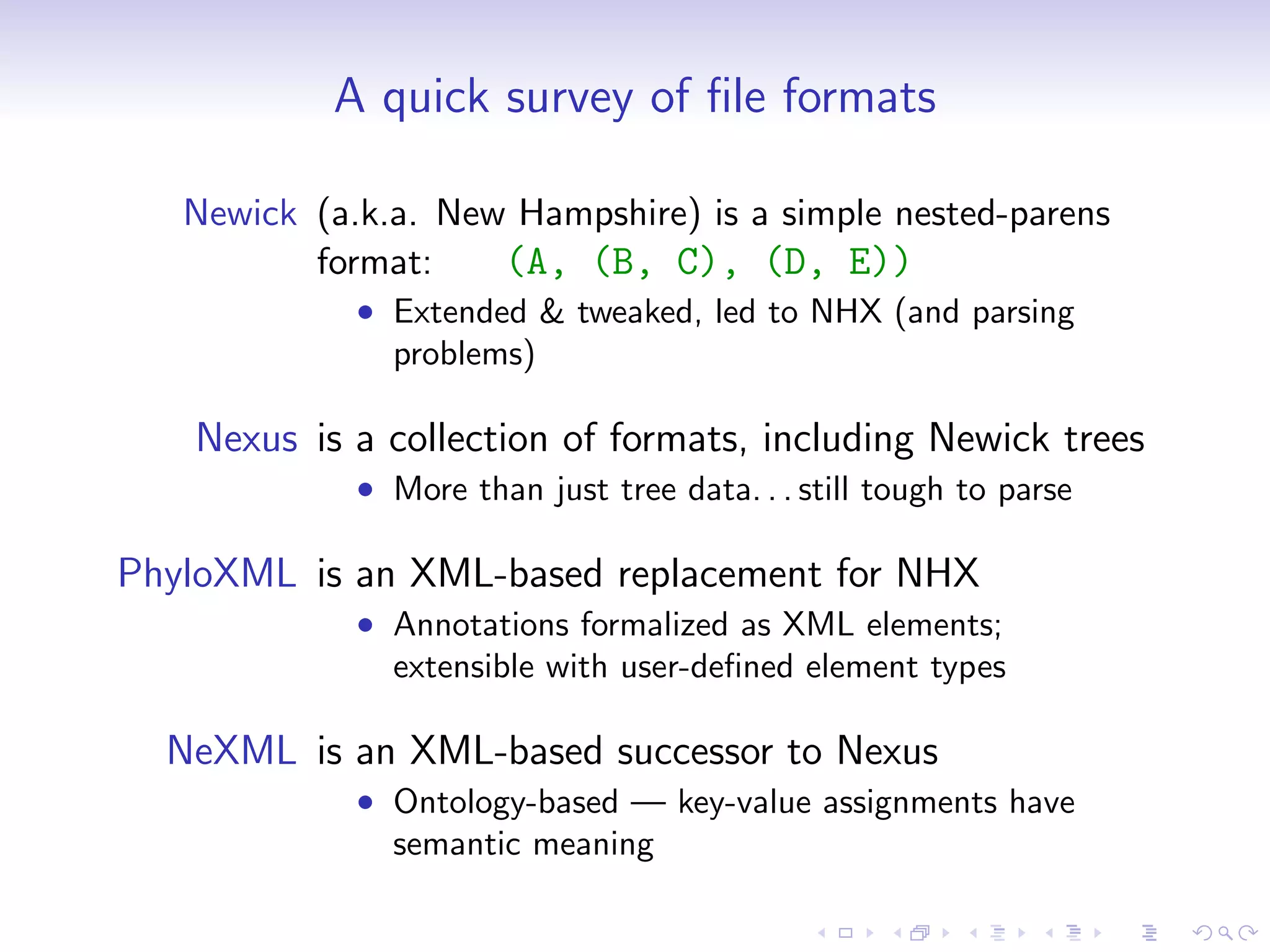 A quick survey of ﬁle formats

   Newick (a.k.a. New Hampshire) is a simple nested-parens
          format:    (A, (B, C), (D, E))
             • Extended & tweaked, led to NHX (and parsing
               problems)

   Nexus is a collection of formats, including Newick trees
             • More than just tree data. . . still tough to parse

PhyloXML is an XML-based replacement for NHX
             • Annotations formalized as XML elements;
               extensible with user-deﬁned element types

  NeXML is an XML-based successor to Nexus
             • Ontology-based — key-value assignments have
               semantic meaning
 