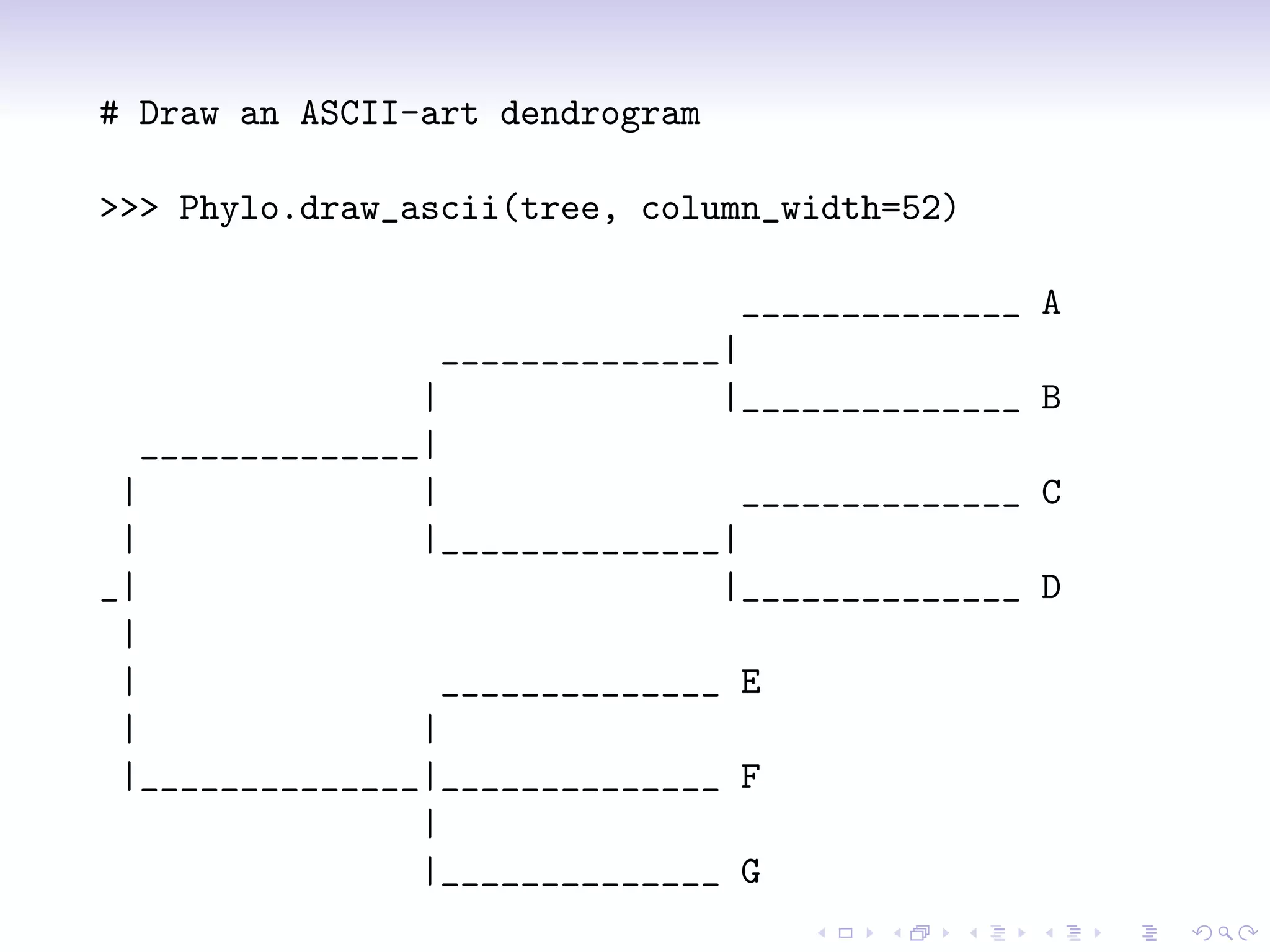 # Draw an ASCII-art dendrogram

>>> Phylo.draw_ascii(tree, column_width=52)

                                  ______________   A
                  ______________|
                 |               |______________   B
   ______________|
 |               |                ______________   C
 |               |______________|
_|                               |______________   D
 |
 |                 ______________ E
 |               |
 |______________|______________ F
                 |
                 |______________ G
 
