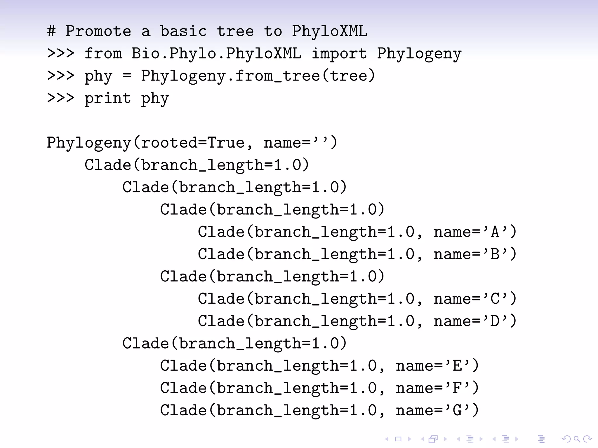 # Promote a basic tree to PhyloXML
>>> from Bio.Phylo.PhyloXML import Phylogeny
>>> phy = Phylogeny.from_tree(tree)
>>> print phy

Phylogeny(rooted=True, name=’’)
    Clade(branch_length=1.0)
        Clade(branch_length=1.0)
            Clade(branch_length=1.0)
                Clade(branch_length=1.0, name=’A’)
                Clade(branch_length=1.0, name=’B’)
            Clade(branch_length=1.0)
                Clade(branch_length=1.0, name=’C’)
                Clade(branch_length=1.0, name=’D’)
        Clade(branch_length=1.0)
            Clade(branch_length=1.0, name=’E’)
            Clade(branch_length=1.0, name=’F’)
            Clade(branch_length=1.0, name=’G’)
 