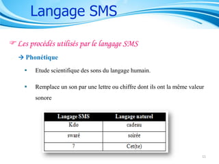 Langage SMS
Les procédés utilisés par le langage SMS
 Phonétique


Etude scientifique des sons du langage humain.



Remplace un son par une lettre ou chiffre dont ils ont la même valeur
sonore

11

 