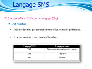 Langage SMS
Les procédés utilisés par le langage SMS
 L’abréviation


Réduire les mots par retranchement des lettres moins pertinentes.



Les mots restent clairs et compréhensibles.

13

 
