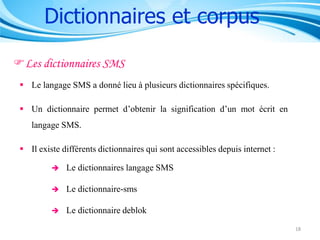 Dictionnaires et corpus
Les dictionnaires SMS
 Le langage SMS a donné lieu à plusieurs dictionnaires spécifiques.
 Un dictionnaire permet d’obtenir la signification d’un mot écrit en
langage SMS.
 Il existe différents dictionnaires qui sont accessibles depuis internet :


Le dictionnaires langage SMS



Le dictionnaire-sms



Le dictionnaire deblok
18

 