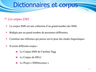 Dictionnaires et corpus
Les corpus SMS
 Le corpus SMS est une collection d’un grand nombre des SMS.
 Rédigés par un grand nombre de personnes différentes.
 Constitue une référence qui puisse servir pour des études linguistiques
 Il existe différents corpus :


Le Corpus SMS de Caroline Tagg



Le Corpus du DELI



Le Projet « SMS4science »
21

 
