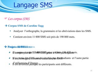 Langage SMS
Les corpus SMS
 Corpus SMS de Caroline Tagg

 Analyser l’orthographe, la grammaire et les abréviations dans les SMS.
 Contient environ 11 000 SMS soit près de 190 000 mots.

 Projet « du DELI
Corpus SMS4science »

 Il compte plus de 75 000 SMS grâce à 3200 participants.
Ce corpus compte 13 400 SMS pour environ 156 620 mots.
 Il est partie des SMS ont été récoltés par des étudiants et l’autre partie
Une homogène concerne seulement les SMS
d’utilisateurs d’Orange
 Il est diversifié puisque les participants sont différents.
22

 