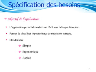 Spécification des besoins
Objectif de l’application
 L’application permet de traduire un SMS vers la langue française.
 Permet de visualiser le pourcentage de traduction correcte.
 Elle doit être


Simple



Ergonomique



Rapide

24

 