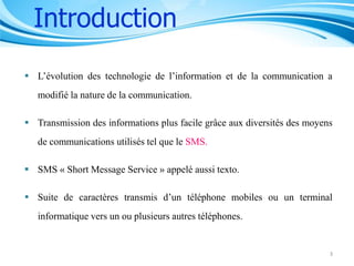 Introduction
 L’évolution des technologie de l’information et de la communication a
modifié la nature de la communication.
 Transmission des informations plus facile grâce aux diversités des moyens
de communications utilisés tel que le SMS.

 SMS « Short Message Service » appelé aussi texto.
 Suite de caractères transmis d’un téléphone mobiles ou un terminal
informatique vers un ou plusieurs autres téléphones.

3

 