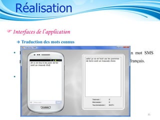 Réalisation
Interfaces de l’application


Traduction des mots connus

 Remplacer les séquences des caractères correspondant à un mot SMS
présent dans le fichier « traductions.xml » en sa traduction en français.


Contient 2 étapes :


Identifier les mots



Traduire les mots

31

 