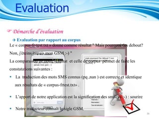 Evaluation
Démarche d’évaluation


Evaluation par rapport au corpus
Le « corpus-fr-test.txt » donne comme résultat " Mais pourquoi t'es debout?
Non, j'éteins jamais mon GSM :-) "
La comparaison de notre résultat et celle de corpus permet de faire les
constatations suivantes :
 La traduction des mots SMS connus (pq ,nan ) est correcte et identique
aux résultats de « corpus-frtest.txt» .
 L’apport de notre application est la signification des smileys :-) : sourire
 Notre traducteur connaît le sigle GSM.
36

 