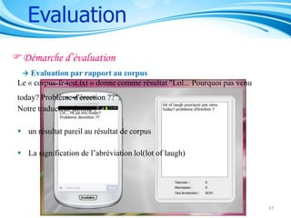 Evaluation
Démarche d’évaluation


Evaluation par rapport au corpus
Le « corpus-fr-test.txt » donne comme résultat "Lol... Pourquoi pas venu
today? Problème d'érection ??".
Notre traducteur donne :
 un résultat pareil au résultat de corpus
 La signification de l’abréviation lol(lot of laugh)

37

 