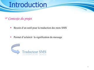 Introduction
Contexte du projet
 Besoin d’un outil pour la traduction des mots SMS
 Permet d’eclaircir la signification du message

Traducteur SMS

4

 