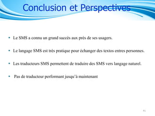 Conclusion et Perspectives
 Le SMS a connu un grand succès aux prés de ses usagers.
 Le langage SMS est très pratique pour échanger des textos entres personnes.
 Les traducteurs SMS permettent de traduire des SMS vers langage naturel.
 Pas de traducteur performant jusqu’à maintenant

41

 