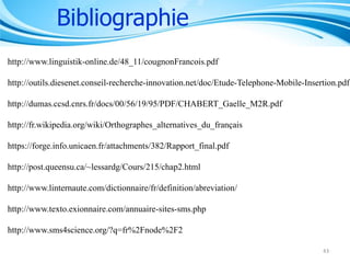 Bibliographie
http://www.linguistik-online.de/48_11/cougnonFrancois.pdf

http://outils.diesenet.conseil-recherche-innovation.net/doc/Etude-Telephone-Mobile-Insertion.pdf
http://dumas.ccsd.cnrs.fr/docs/00/56/19/95/PDF/CHABERT_Gaelle_M2R.pdf
http://fr.wikipedia.org/wiki/Orthographes_alternatives_du_français

https://forge.info.unicaen.fr/attachments/382/Rapport_final.pdf
http://post.queensu.ca/~lessardg/Cours/215/chap2.html
http://www.linternaute.com/dictionnaire/fr/definition/abreviation/
http://www.texto.exionnaire.com/annuaire-sites-sms.php
http://www.sms4science.org/?q=fr%2Fnode%2F2
43

 