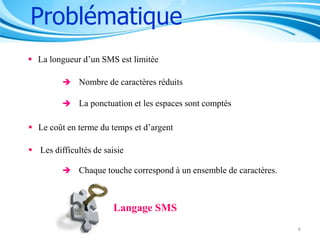 Problématique
 La longueur d’un SMS est limitée
 Nombre de caractères réduits
 La ponctuation et les espaces sont comptés

 Le coût en terme du temps et d’argent
 Les difficultés de saisie
 Chaque touche correspond à un ensemble de caractères.

Langage SMS
6

 