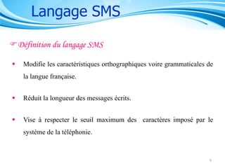 Langage SMS
Définition du langage SMS


Modifie les caractéristiques orthographiques voire grammaticales de
la langue française.



Réduit la longueur des messages écrits.



Vise à respecter le seuil maximum des caractères imposé par le
système de la téléphonie.

9

 