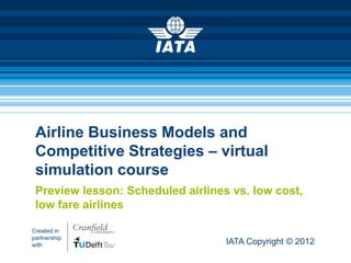 Airline Business Models and
 Competitive Strategies – virtual
 simulation course
 Preview lesson: Scheduled airlines vs. low cost,
 low fare airlines

Created in
partnership
with                               IATA Copyright © 2012
 