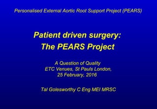 Patient driven surgery:
The PEARS Project
A Question of Quality
ETC Venues, St Pauls London,
25 February, 2016
Tal Golesworthy C Eng MEI MRSC
Personalised External Aortic Root Support Project (PEARS)
 