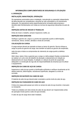 INFORMAÇÕES COMPLEMENTARES DE SEGURANÇA E UTILIZAÇÃO
6. OPERAÇÃO
INSTALAÇÃO, MANUTENÇÃO, OPERAÇÃO
Os operadores autorizados para a instalação, manutenção ou operação independente
da talha deverão ser competentes e deverão ter sido submetidos a um treinamento
adequado. Os operadores serão especificadamente nomeados pela empresa e
deverão estar familiarizados com todas as normas de segurança relevantes do país de
uso.
INSPEÇÃO ANTES DE INICIAR O TRABALHO
Antes de iniciar o trabalho, sempre inspecione a talha, as
INSPEÇÃO DOS GANCHOS
Verifique o gancho de c arga e o g ancho de suspensão quanto a deformações,
rachaduras, danos, torsões, abrasão e sinais de corrosão.
COLOCAÇÃO DA CARGA
A carga sempre deverá ser apoiada na base ou berço do gancho. Nunca coloque a
carga na ponta do gancho de carga. Isso também se aplica ao gancho de suspensão.
cabo de aços e todos os componentes de rolamento de carga quanto a defeitos
externos.
Além disso, teste o freio e garanta que a carga e a talha estejam fixadas corretamente
ao realizar um curto ciclo de trabalho de elevação e abaixamento em relação ao
deslocamento em duas direções. A seleção e o cálculo do ponto de suspensão
adequado e a construção da viga são de responsabilidade da empresa que irá utilizar
o equipamento.
INSPEÇÃO DA CABO DE AÇO DE CARGA
Inspecione a cabo de aço quanto a lubrificação suficiente e verifique visualmente se há
efeitos externos, deformações, rachaduras superficiais, desgaste ou sinais de
corrosão.
INSPEÇÃO DO BATENTE DA CABO DE AÇO
O batente da cabo de aço deverá estar conectado a ponta morta da cabo de aço.
INSPEÇÃO DA PASSAGEM DO CABO DE AÇO
O bloco de carga pode passar por entre os ramais de cabo de aço durante o manuseio
ou transporte.
Todas as unidades com dois ramais de cabo de aço devem ser inspecionadas antes
da operação inicial quanto a cabo de aços torcidas.
A cabo de aço de carga deve estar instalado.
 
