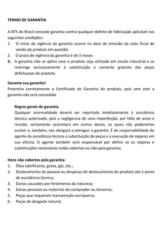 TERMO DE GARANTIA
A NTS do Brasil concede garantia contra qualquer defeito de fabricação aplicável nas
seguintes condições:
1. O início da vigência da garantia ocorre na data de emissão da nota fiscal de
venda do produto em questão.
2. O prazo de vigência da garantia é de 3 meses
3. A garantia não se aplica caso o produto seja utilizado em escala industrial e se
restringe exclusivamente à substituição e conserto gratuito das peças
defeituosas do produto.
Garanta sua garantia!
Preencha corretamente o Certificado de Garantia do produto, pois sem este a
garantia não será concedida.
Regras gerais de garantia
Qualquer anormalidade deverá ser reportada imediatamente à assistência
técnica autorizada, pois a negligencia de uma imperfeição, por falta de aviso e
revisão, certamente acarretará em outros danos, os quais não poderemos
assistir e, também, nos obrigará a extinguir a garantia. É de responsabilidade do
agente da assistência técnica a substituição de peças e a execução de reparos em
sua oficina. O agente também será responsável por definir se os reparos e
substituições necessários estão cobertos ou não pela garantia.
Itens não cobertos pela garantia:
1. Óleo lubrificante, graxa, gás, etc.;
2. Deslocamento de pessoal ou despesas de deslocamento do produto até o posto
de assistência técnica;
3. Danos causados por fenômenos da natureza;
4. Danos pessoais ou materiais do comprador ou terceiros;
5. Peças que requerem manutenção corriqueira;
6. Peças de desgaste natural;
 
