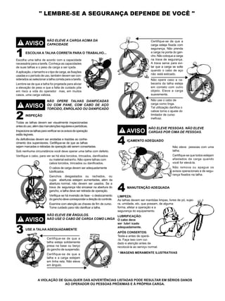 II
AVISO!
1 ESCOLHA A TALHA CORRETA PARA O TRABALHO...
Escolha uma talha de acordo com a capacidade
necessária para a tarefa. Conheça as capacidades
de suas talhas e o peso da carga a ser içada.
A aplicação, o tamanho e o tipo de carga, as fixações
usadas e o período de uso, também devem ser con-
siderados ao selecionar a talha correta para a tarefa.
Lembre-se de que a talha foi projetada para aliviar
a elevação de peso e que a falta de cuidado põe
em risco a vida do operador mas, em muitos
casos, uma carga valiosa.
NÃO ELEVE A CARGA ACIMA DA
CAPACIDADE
AVISO!
2 INSPEÇÃO
Todas as talhas devem ser visualmente inspecionadas
antesdouso,alémdasmanutençõesregulareseperiódicas.
Inspecioneastalhasparaverificarseosavisosdeoperação
estão legíveis.
As deficiências devem ser anotadas e trazidas ao conhe-
cimento dos supervisores. Certifique-se de que as talhas
sejam marcadas e retiradas de operação até serem consertadas.
Sob nenhuma circunstância você deve operar uma talha com defeito.
Verifique o cabo, para ver se há elos torcidos, trincados, danificados
ou material estranho. Não opere talhas com
cabos torcidos, trincados ou danificados.
O cabos de carga devem ser adequadamente
lubrificados.
Ganchos desgastados ou rachados, ou
cujas aberturas estejam aumentadas, além da
abertura normal, não devem ser usados. Se a
trava de segurança não encaixar na abertura do
gancho, a talha deve ser retirada de operação.
Verifique se há inversão de fase - o deslocamento
doganchodevecorresponderadireçãodocontrole.
Examine com atenção as chaves de fim de curso.
Tome cuidado para não danificar a talha.
NÃO OPERE TALHAS DANIFICADAS
OU COM PANE, COM CABO DE AÇO
TORCIDO, ENROLADO OU DANIFICADO
AVISO
AVISO
!
!
3
4
4
USE A TALHA ADEQUADAMENTE
IÇAMENTO ADEQUADO
MANUTENÇÃO ADEQUADA
NÃO ELEVE EM ÂNGULOS.
NÃO USE O CABO DE CARGA COMO LINGA
NÃO ELEVE PESSOAS. NÃO ELEVE
CARGAS POR CIMA DE PESSOAS.
Certifique-se de que a
talha esteja solidamente
presa na base ou berço
do gancho de suspensão.
Certifique-se de que a
talha e a carga estejam
em linha reta. Não eleve
em ângulo.
Certifique-se de que a
carga esteja fixada com
segurança. Não prenda
a carga na ponta do gan-
cho. Não coloque a carga
na trava de segurança.
A trava serve para evi-
tar que a carga se solte
quando o cabo de aço
não está esticado.
Não opere caso a ca-
beceira da talha esteja
em contato com outro
objeto. Eleve a carga
suavemente.
Não use o cabo de
carga como linga.
Tal utilização danifica o
caboe torna o ajuste do
limitador de curso
ineficaz.
Não eleve pessoas com uma
talha.
Certifique-se que todos estejam
afastados da carga quando
você for elevá-la.
Não remova ou apague os
avisos operacionais e de segu-
rança fixados na talha.
A VIOLAÇÃO DE QUALQUER DAS ADVERTÊNCIAS LISTADAS PODE RESULTAR EM SÉRIOS DANOS
AO OPERADOR OU PESSOAS PRÓXIMAS E À PRÓPRIA CARGA.
LIMPEZA:
As talhas devem ser mantidas limpas, livres de pó, sujei-
ra, umidade, etc, que possam, de alguma
forma, afetar a operação e a
segurança do equipamento.
LUBRIFICAÇÃO:
O cabo deve
ser lubri icado
adequadamente.
APÓS CONSERTOS:
Teste-a antes de operá-
" LEMBRE-SE A SEGURANÇA DEPENDE DE VOCÊ "
-la. Faça isso com cui-
dado e atenção antes de
recolocá-la ao serviço normal.
* IMAGENS MERAMENTE ILUSTRATIVAS
 