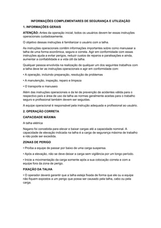 INFORMAÇÕES COMPLEMENTARES DE SEGURANÇA E UTILIZAÇÃO
1. INFORMAÇÕES GERAIS
ATENÇÃO: Antes da operação inicial, todos os usuários devem ler essas instruções
operacionais cuidadosamente.
O objetivo dessas instruções é familiarizar o usuário com a talha.
As instruções operacionais contêm informações importantes sobre como manusear a
talha de uma forma econômica, segura e correta. Agir em conformidade com essas
instruções ajuda a evitar perigos, reduzir custos de reparos e paralisações e ainda,
aumentar a confiabilidade e a vida útil da talha.
Qualquer pessoa envolvida na realização de qualquer um dos seguintes trabalhos com
a talha deve ler as instruções operacionais e agir em conformidade com:
• A operação, incluindo preparação, resolução de problemas
• A manutenção, inspeção, reparo e limpeza
• O transporte e manuseio
Além das instruções operacionais e da lei de prevenção de acidentes válida para o
respectivo país e área de uso da talha as normas geralmente aceitas para o trabalho
seguro e profissional também devem ser seguidas.
A equipe operacional é responsável pela instrução adequada e profissional ao usuário.
2. OPERAÇÃO CORRETA
CAPACIDADE MÁXIMA
A talha elétrica
Nagano foi concebida para elevar e baixar cargas até a capacidade nominal. A
capacidade de elevação indicada na talha é a carga de segurança máxima de trabalho
e não pode ser excedida.
ZONAS DE PERIGO
• Proíba a equipe de passar por baixo de uma carga suspensa.
• Após a elevação, não se deve deixar a carga sem vigilância por um longo período.
• Inicie a movimentação da carga somente após a sua colocação correta e com a
equipe fora da zona de perigo.
FIXAÇÃO DA TALHA
• O operador deverá garantir que a talha esteja fixada de forma que ele ou a equipe
não fiquem expostos a um perigo que possa ser causado pela talha, cabo ou pela
carga.
 