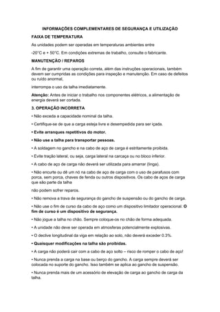 INFORMAÇÕES COMPLEMENTARES DE SEGURANÇA E UTILIZAÇÃO
FAIXA DE TEMPERATURA
As unidades podem ser operadas em temperaturas ambientes entre
-20°C e + 50°C. Em condições extremas de trabalho, consulte o fabricante.
MANUTENÇÃO / REPAROS
A fim de garantir uma operação correta, além das instruções operacionais, também
devem ser cumpridas as condições para inspeção e manutenção. Em caso de defeitos
ou ruído anormal,
interrompa o uso da talha imediatamente.
Atenção: Antes de iniciar o trabalho nos componentes elétricos, a alimentação de
energia deverá ser cortada.
3. OPERAÇÃO INCORRETA
• Não exceda a capacidade nominal da talha.
• Certifique-se de que a carga esteja livre e desempedida para ser içada.
• Evite arranques repetitivos do motor.
• Não use a talha para transportar pessoas.
• A soldagem no gancho e na cabo de aço de carga é estritamente proibida.
• Evite tração lateral, ou seja, carga lateral na carcaça ou no bloco inferior.
• A cabo de aço de carga não deverá ser utilizada para amarrar (linga).
• Não encurte ou dê um nó na cabo de aço de carga com o uso de parafusos com
porca, sem porca, chaves de fenda ou outros dispositivos. Os cabo de aços de carga
que são parte da talha
não podem sofrer reparos.
• Não remova a trava de segurança do gancho de suspensão ou do gancho de carga.
• Não use o fim de curso da cabo de aço como um dispositivo limitador operacional. O
fim de curso é um dispositivo de segurança.
• Não jogue a talha no chão. Sempre coloque-os no chão de forma adequada.
• A unidade não deve ser operada em atmosferas potencialmente explosivas.
• O declive longitudinal da viga em relação ao solo, não deverá exceder 0.3%.
• Quaisquer modificações na talha são proibidas.
• A carga não poderá cair com a cabo de aço solto – risco de romper o cabo de aço!
• Nunca prenda a carga na base ou berço do gancho. A carga sempre deverá ser
colocada no suporte do gancho. Isso também se aplica ao gancho de suspensão.
• Nunca prenda mais de um acessório de elevação de carga ao gancho de carga da
talha.
 