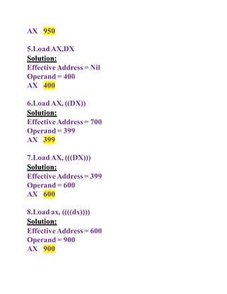 AX 950
5.LoadAX,DX
Solution:
EffectiveAddress = Nil
Operand = 400
AX 400
6.LoadAX, ((DX))
Solution:
EffectiveAddress = 700
Operand = 399
AX 399
7.LoadAX, (((DX)))
Solution:
EffectiveAddress = 399
Operand = 600
AX 600
8.Loadax, ((((dx))))
Solution:
EffectiveAddress = 600
Operand = 900
AX 900