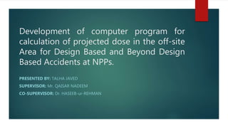 Development of computer program for
calculation of projected dose in the off-site
Area for Design Based and Beyond Design
Based Accidents at NPPs.
PRESENTED BY: TALHA JAVED
SUPERVISOR: Mr. QAISAR NADEEM
CO-SUPERVISOR: Dr. HASEEB-ur-REHMAN
 