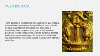 TALHA DOURADA

Talha dourada é uma técnica de escultura em que madeira
é esculpida e posteriormente revestida por uma película
de ouro. Esta técnica, principalmente associada à
arquitetura, teve um período de grande aplicação na
península Ibérica e respetivas colónias durante o barroco
onde se dá destaque ao jogo de volumes. Era utilizada
especialmente no interior de igrejas e capelas em altares e
retábulos.

 