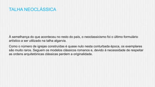 TALHA NEOCLÁSSICA

À semelhança do que aconteceu no resto do país, o neoclassicismo foi o último formulário
artístico a ser utilizado na talha algarvia.
Como o número de igrejas construídas é quase nulo nesta conturbada época, os exemplares
são muito raros. Seguem os modelos clássicos romanos e, devido à necessidade de respeitar
as ordens arquitetónicas clássicas perdem a originalidade.

 