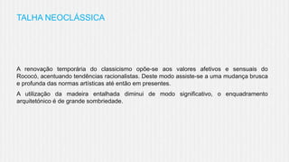 TALHA NEOCLÁSSICA

A renovação temporária do classicismo opõe-se aos valores afetivos e sensuais do
Rococó, acentuando tendências racionalistas. Deste modo assiste-se a uma mudança brusca
e profunda das normas artísticas até então em presentes.
A utilização da madeira entalhada diminui de modo significativo, o enquadramento
arquitetónico é de grande sombriedade.

 