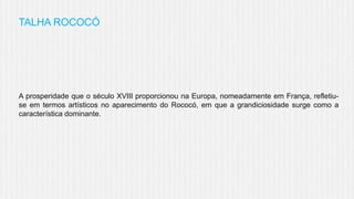 TALHA ROCOCÓ

A prosperidade que o século XVIII proporcionou na Europa, nomeadamente em França, refletiuse em termos artísticos no aparecimento do Rococó, em que a grandiciosidade surge como a
característica dominante.

 