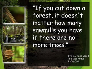 “If you cut down a
forest, it doesn't
matter how many
sawmills you have
if there are no
more trees.”
By : M . Talha Saeed
To : Syed Abdul
Rafay Qadri
 