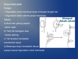Simpul Abah-abah
Fungsi :
~ Digunakan untuk membuat tanjul di tengah-tengah tali.
~ Digunakan dalam aktiviti panjat memanjat.
Teknik :
a) Buat satu gelung seperti
dalam rajah.
b) Tarik tali bahagian atas
melalui gelung.
c) Tali tersebut hendaklah
membentuk tanjul.
d) Beberapa tanjul hendaklah dibuat
supaya sesuai digunakan untuk memanjat.
 