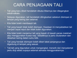 CARA PENJAGAAN TALI
●   Tali yang baru dibeli hendaklah dibuka lilitannya dan ditegangkan
    sekali-sakala.
●   Selepas digunakan, tali hendaklah dilingkarkan sebelum disimpan di
    tempat yang kering dan selamat.
●   Kita tidak boleh membasuh tali.
●   Tali yang basah tidak boleh disimpan. Keadaan ini menyebabkan tali
    menjadi cepat reput dan tidak boleh digunakan.
●   Kita tidak boleh menjemur tali yang basah di bawah panas matahari
    atau menggunakan kuasa wap. Sebaliknya ia perlu diudarakan dan
    dibiarkan kering dalam suhu bilik.
●   Tali yang hendak disimpan boleh diberi label panjangnya dan
    digantung di tempat yang sesuai.
●   Tali-tali yang digunakan untuk mengangkat, menarik dan menyelamat
    perlu diuji selalu supaya selamat semasa menggunakannya.
 